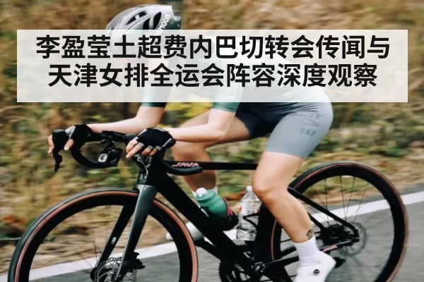 李盈莹土超费内巴切转会传闻与天津女排全运会阵容深度观察